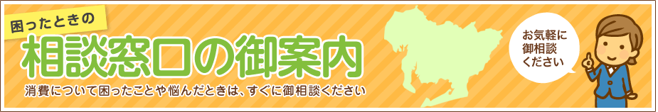 困ったときの相談窓口の御案内 消費について困ったことや悩んだときは、相談窓口までお電話ください。