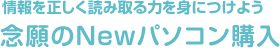 情報を正しく読み取る力を身につけよう 念願のNewパソコン購入