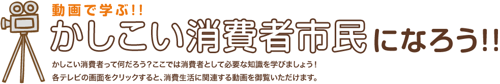 かしこい消費者市民になろう!!かしこい消費者って何だろう？ここで消費者として必要な知識を学びましょう！
各テレビの画面をクリックすると、消費生活に関連する動画を御覧いただけます。