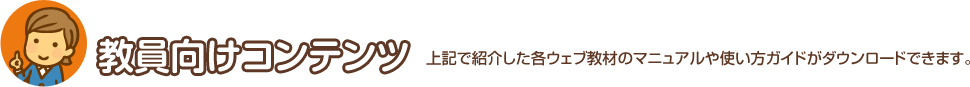 教員向けコンテンツ 上記で紹介した各ウェブ教材のマニュアルや使い方ガイドがダウンロードできます。