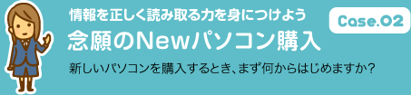 Case.02 情報を正しく読み取る力を身につけよう 念願のNewパソコン購入 新しいパソコンを購入するとき、まず何からはじめますか？