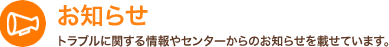 お知らせ トラブルに関する情報やセンターからのお知らせを載せています。