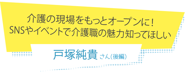 介護の現場をもっとオープンに！SNSやイベントで介護職の魅力知ってほしい 戸塚純貴さん(後編)