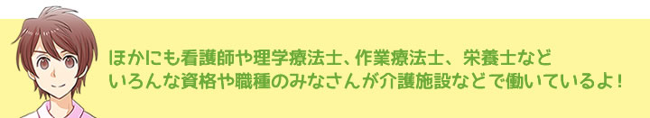 ほかにも看護師や理学療法士、作業療法士、栄養士などいろんな資格や職種のみなさんが介護施設などで働いているよ！