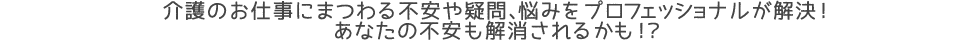 介護のお仕事にまつわる不安や疑問、悩みをプロフェッショナルが解決！
あなたの不安も解消されるかも！？