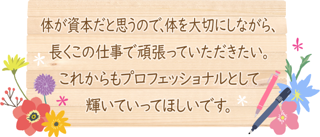 体が資本だと思うので、体を大切にしながら、長くこの仕事で頑張っていただきたい。これからもプロフェッショナルとして輝いていってほしいです。