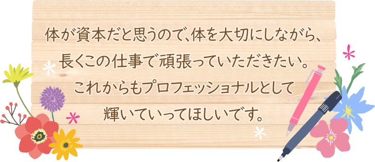 体が資本だと思うので、体を大切にしながら、長くこの仕事で頑張っていただきたい。これからもプロフェッショナルとして輝いていってほしいです。