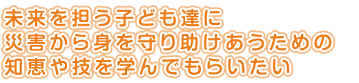 未来を担う子ども達に<br />
災害から身を守り助けあうための<br />
知恵や技を学んでもらいたい