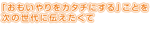 「おもいやりをカタチにする」ことを<br />
次の世代に伝えたくて