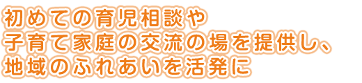 初めての育児相談や<br />
子育て家庭の交流の場を提供し、<br />
地域のふれあいを活発に