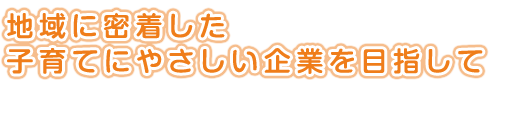 地域に密着した<br />
子育てにやさしい企業を目指して