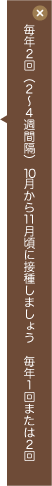 毎年2回(2～4週間隔)10月から11月頃に接種しましょう。毎年1回または2回