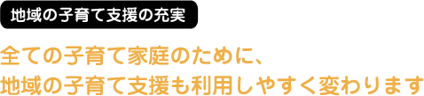 地域の子育て支援の充実 全ての子育て家庭のために、地域の子育て支援も利用しやすく変わります