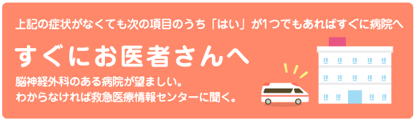 すぐにお医者さんへ。上記の症状がなくても次の項目のうち「はい」が1つでもあればすぐに病院へ。脳神経外科のある病院が望ましい。わからなければ救急医療情報センターに聞く。