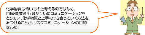 化学物質は怖いものと考えるのではなく、市民・事業者・行政が互いにコミュニケーションをとりあい、化学物質と上手く付き合っていく方法をみつけることが、リスクコミュニケーションの目的なんだ！