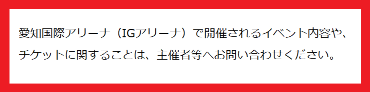 IGアリーナで開催されるイベント内容や、チケットに関することは主催者等へお問い合わせください。